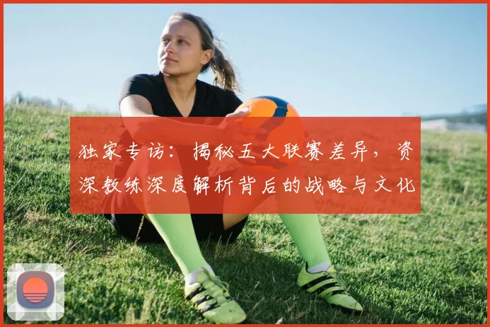 独家专访：揭秘五大联赛差异，资深教练深度解析背后的战略与文化
