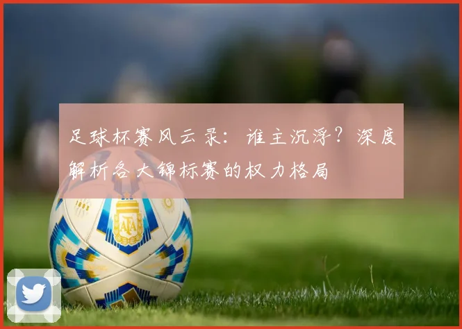 足球杯赛风云录:谁主沉浮?深度解析各大锦标赛的权力格局
