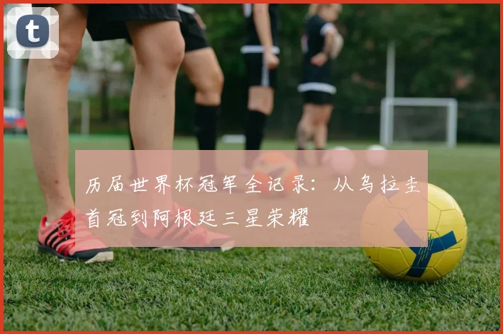 历届世界杯冠军全记录:从乌拉圭首冠到阿根廷三星荣耀