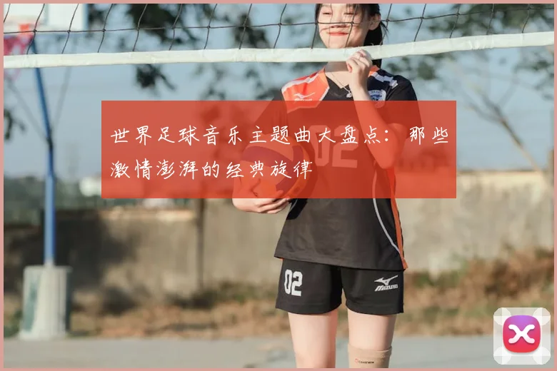 世界足球音乐主题曲大盘点:那些激情澎湃的经典旋律