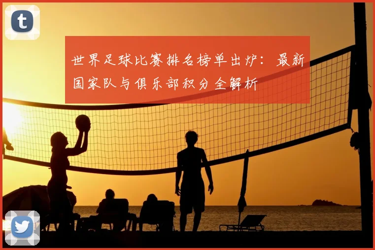 世界足球比赛排名榜单出炉:最新国家队与俱乐部积分全解析