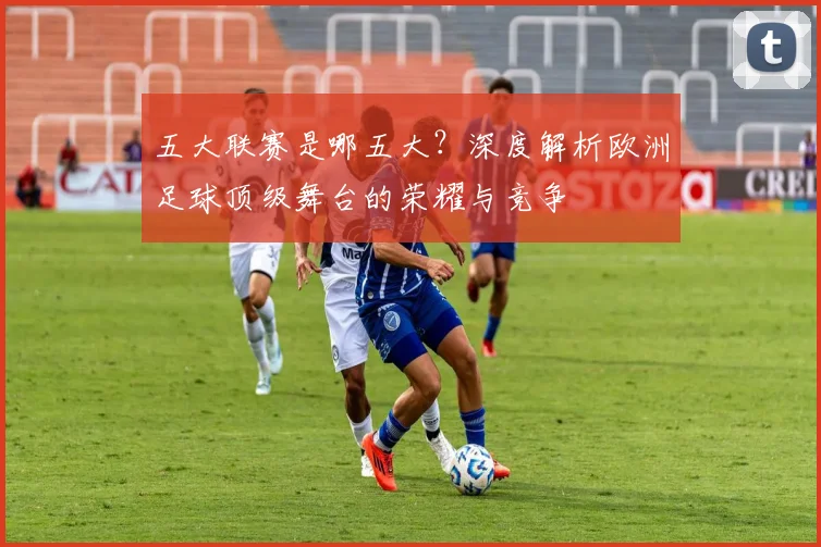 五大联赛是哪五大?深度解析欧洲足球顶级舞台的荣耀与竞争