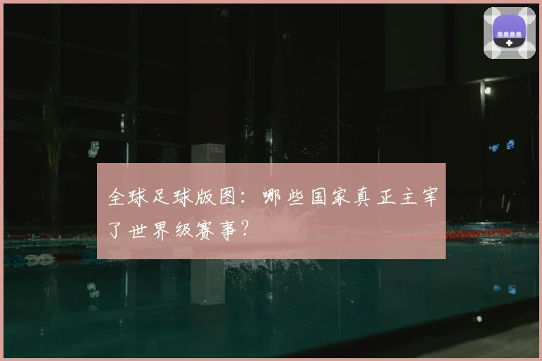 全球足球版图：哪些国家真正主宰了世界级赛事？