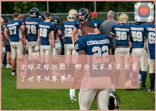 全球足球版图:哪些国家真正主宰了世界级赛事?