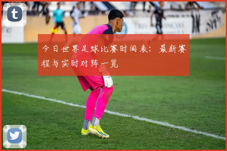 今日世界足球比赛时间表：最新赛程与实时对阵一览