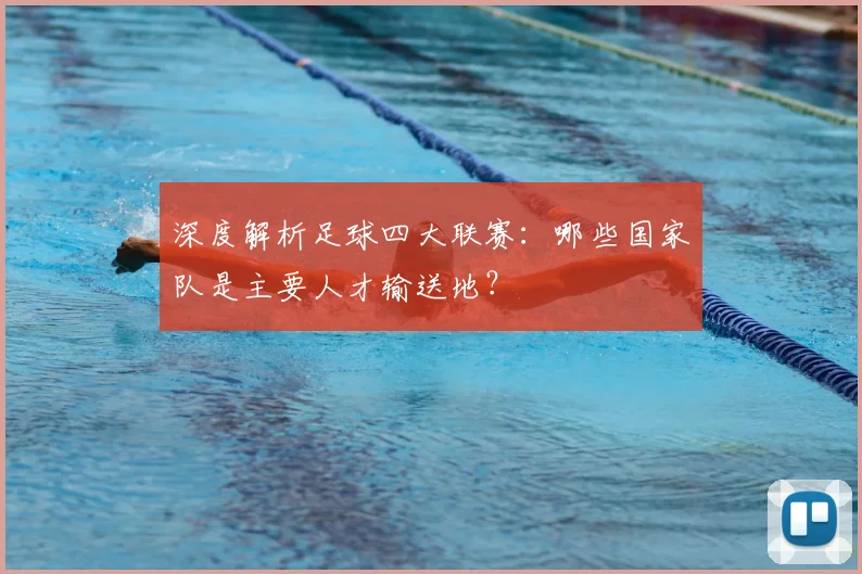 深度解析足球四大联赛：哪些国家队是主要人才输送地？