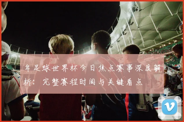 年足球世界杯今日焦点赛事深度解析:完整赛程时间与关键看点