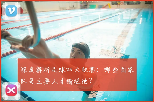 深度解析足球四大联赛：哪些国家队是主要人才输送地？