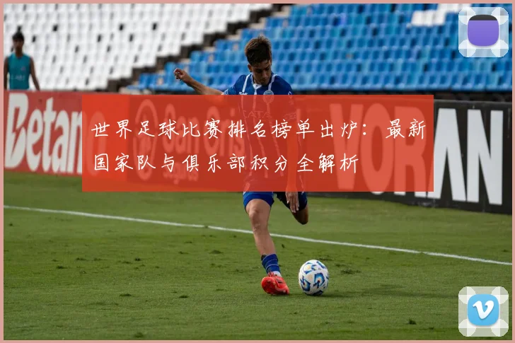 世界足球比赛排名榜单出炉：最新国家队与俱乐部积分全解析
